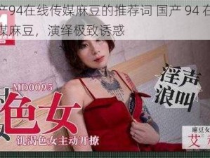 国产94在线传媒麻豆的推荐词 国产 94 在线传媒麻豆，演绎极致诱惑