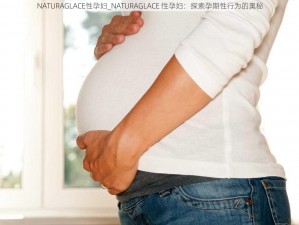 NATURAGLACE性孕妇_NATURAGLACE 性孕妇：探索孕期性行为的奥秘