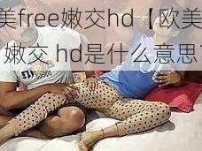 欧美free嫩交hd【欧美 free 嫩交 hd是什么意思？】