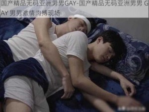 国产精品无码亚洲男男GAY-国产精品无码亚洲男男 GAY 男男激情肉搏现场