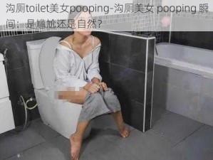 沟厕toilet美女pooping-沟厕美女 pooping 瞬间：是尴尬还是自然？