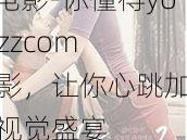 youjizzcom电影-你懂得youjizzcom 电影，让你心跳加速的视觉盛宴