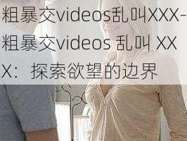 粗暴交videos乱叫XXX-粗暴交videos 乱叫 XXX：探索欲望的边界