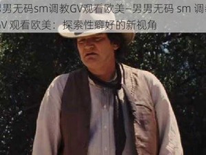 男男无码sm调教GV观看欧美—男男无码 sm 调教 GV 观看欧美：探索性癖好的新视角