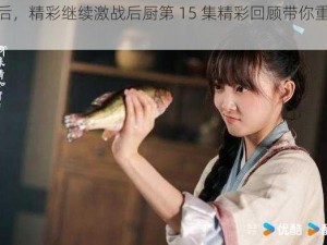 激战过后，精彩继续激战后厨第 15 集精彩回顾带你重温美味瞬间