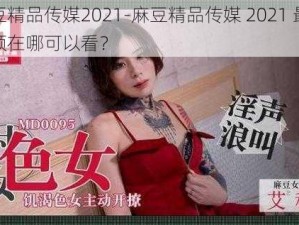 麻豆精品传媒2021-麻豆精品传媒 2021 最新视频在哪可以看？