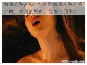 看真人毛片A片水真多,看真人毛片 A 片时，水真的好多，是怎么回事？