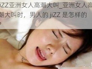 jiZZ亚洲女人高潮大叫_亚洲女人高潮大叫时，男人的 jiZZ 是怎样的？