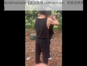 老汉激情oldmantube【老汉激情 oldmantube，探索成熟男人的激情世界】