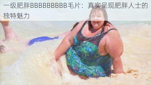 一级肥胖BBBBBBBBB毛片：真实呈现肥胖人士的独特魅力