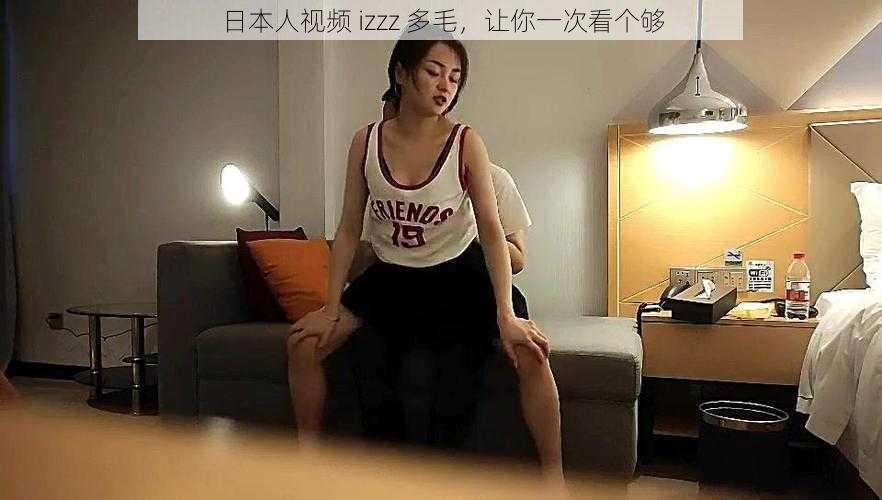 日本人视频 izzz 多毛，让你一次看个够