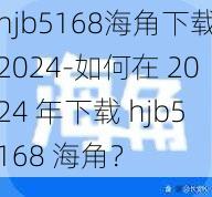 hjb5168海角下载2024-如何在 2024 年下载 hjb5168 海角？