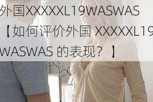 外国XXXXXL19WASWAS【如何评价外国 XXXXXL19WASWAS 的表现？】