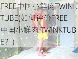 FREE中国小鲜肉TWINKTUBE(如何评价FREE 中国小鲜肉 TWINKTUBE？)