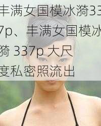 丰满女国模冰漪337p、丰满女国模冰漪 337p 大尺度私密照流出