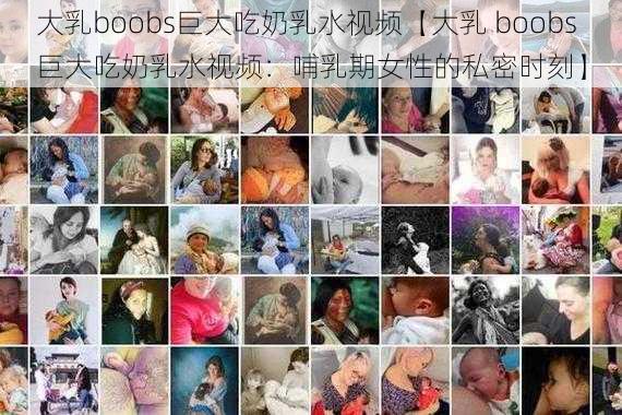 大乳boobs巨大吃奶乳水视频【大乳 boobs 巨大吃奶乳水视频：哺乳期女性的私密时刻】