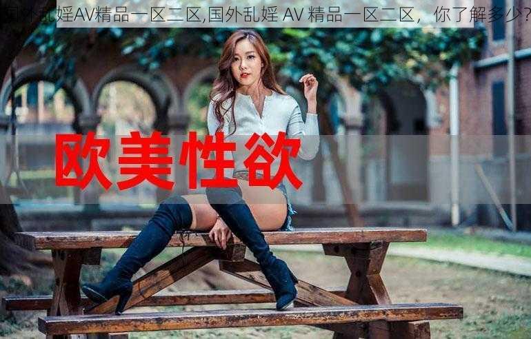 国外乱婬AV精品一区二区,国外乱婬 AV 精品一区二区，你了解多少？