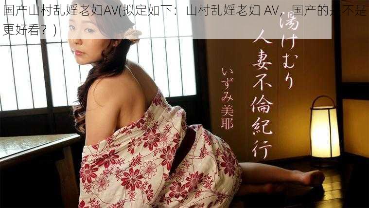 国产山村乱婬老妇AV(拟定如下：山村乱婬老妇 AV，国产的是不是更好看？)