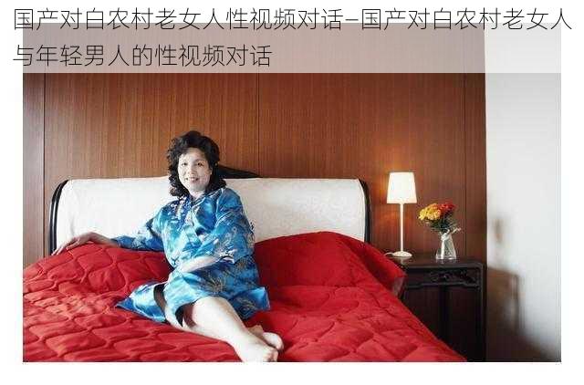 国产对白农村老女人性视频对话—国产对白农村老女人与年轻男人的性视频对话