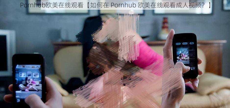 Pornhub欧美在线观看【如何在 Pornhub 欧美在线观看成人视频？】