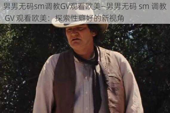 男男无码sm调教GV观看欧美—男男无码 sm 调教 GV 观看欧美：探索性癖好的新视角