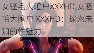 女骚毛大隂户XXXHD,女骚毛大隂户 XXXHD：探索未知的性魅力