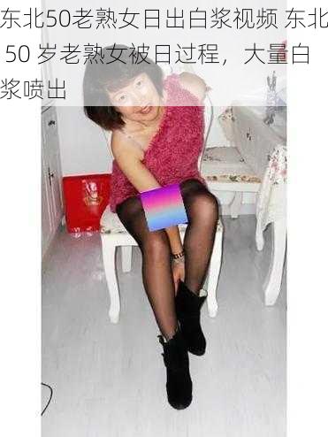 东北50老熟女日出白浆视频 东北 50 岁老熟女被日过程，大量白浆喷出