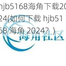 hjb5168海角下载2024(如何下载 hjb5168 海角 2024？)