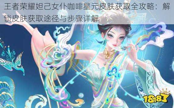 王者荣耀妲己女仆咖啡星元皮肤获取全攻略：解锁皮肤获取途径与步骤详解